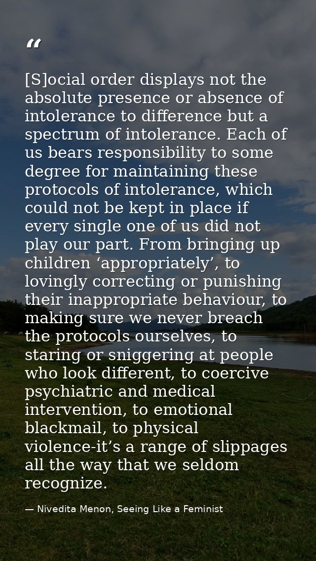 [S]ocial order displays not the absolute presence or absence of intolerance to difference but a spectrum of intolerance. — Nivedita Menon, Seeing Like a Feminist