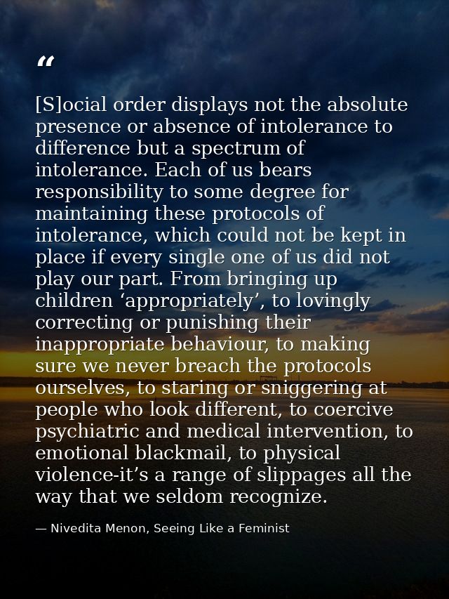 [S]ocial order displays not the absolute presence or absence of intolerance to difference but a spectrum of intolerance. — Nivedita Menon, Seeing Like a Feminist
