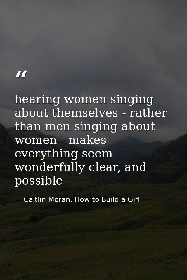 hearing women singing about themselves - rather than men singing about women - makes everything seem wonderfully clear,  — Caitlin Moran, How to Build a Girl