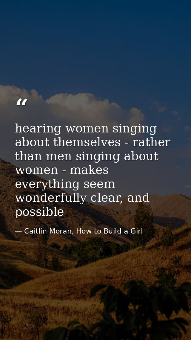hearing women singing about themselves - rather than men singing about women - makes everything seem wonderfully clear,  — Caitlin Moran, How to Build a Girl