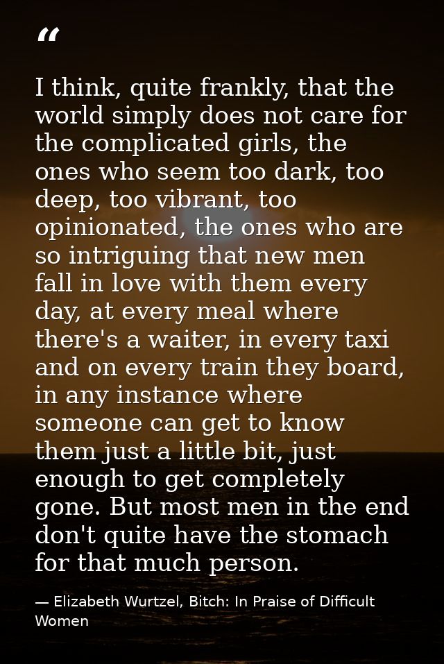 I think, quite frankly, that the world simply does not care for the complicated girls, the ones who seem too dark, too d — Elizabeth Wurtzel, Bitch: In Praise of Difficult Women