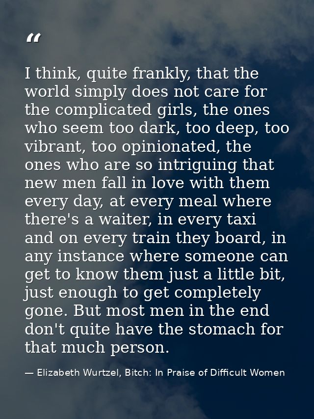 I think, quite frankly, that the world simply does not care for the complicated girls, the ones who seem too dark, too d — Elizabeth Wurtzel, Bitch: In Praise of Difficult Women