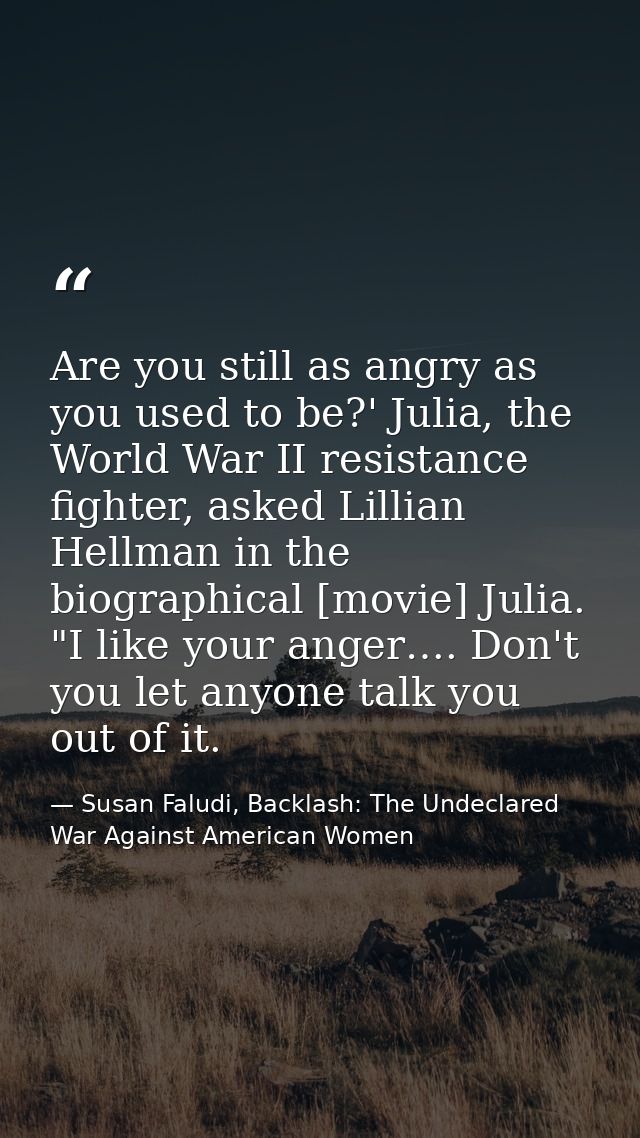 Are you still as angry as you used to be?' Julia, the World War II resistance fighter, asked Lillian Hellman in the biog — Susan Faludi, Backlash: The Undeclared War Against American Women