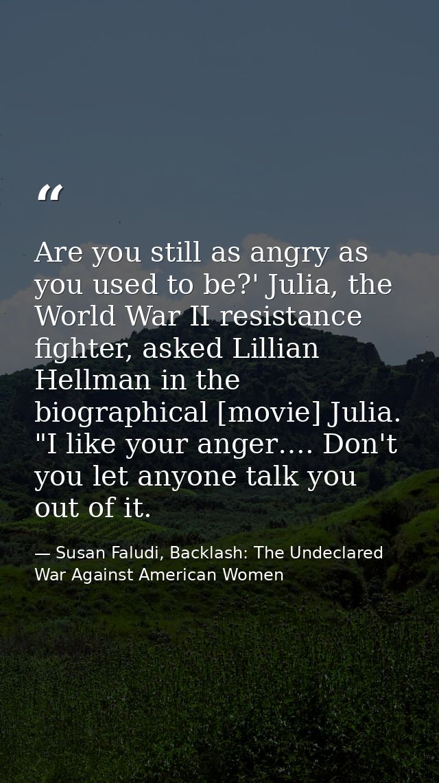 Are you still as angry as you used to be?' Julia, the World War II resistance fighter, asked Lillian Hellman in the biog — Susan Faludi, Backlash: The Undeclared War Against American Women