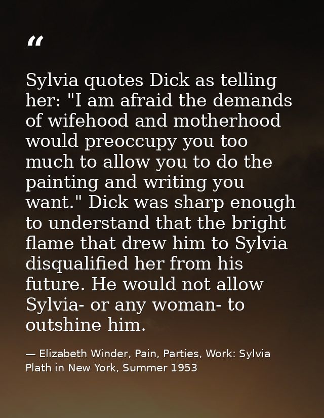 Sylvia quotes Dick as telling her: "I am afraid the demands of wifehood and motherhood would preoccupy you too much to a — Elizabeth Winder, Pain, Parties, Work: Sylvia Plath in New York, Summer 1953