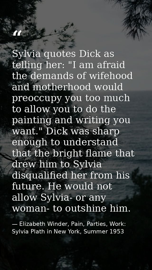 Sylvia quotes Dick as telling her: "I am afraid the demands of wifehood and motherhood would preoccupy you too much to a — Elizabeth Winder, Pain, Parties, Work: Sylvia Plath in New York, Summer 1953