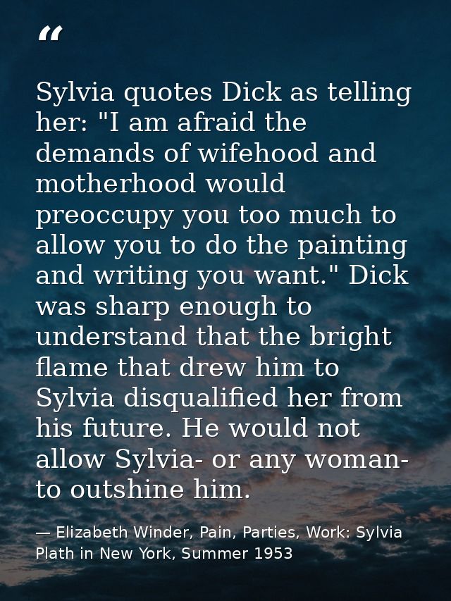 Sylvia quotes Dick as telling her: "I am afraid the demands of wifehood and motherhood would preoccupy you too much to a — Elizabeth Winder, Pain, Parties, Work: Sylvia Plath in New York, Summer 1953