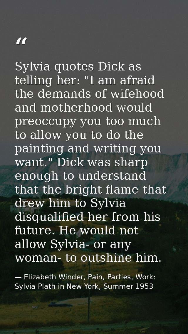 Sylvia quotes Dick as telling her: "I am afraid the demands of wifehood and motherhood would preoccupy you too much to a — Elizabeth Winder, Pain, Parties, Work: Sylvia Plath in New York, Summer 1953