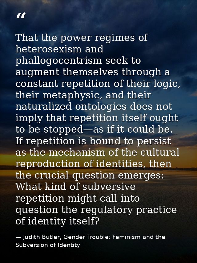 That the power regimes of heterosexism and phallogocentrism seek to augment themselves through a constant repetition of  — Judith Butler, Gender Trouble: Feminism and the Subversion of Identity