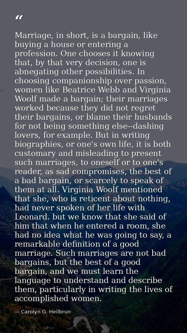 Marriage, in short, is a bargain, like buying a house or entering a profession. One chooses it knowing that, by that ver — Carolyn G. Heilbrun
