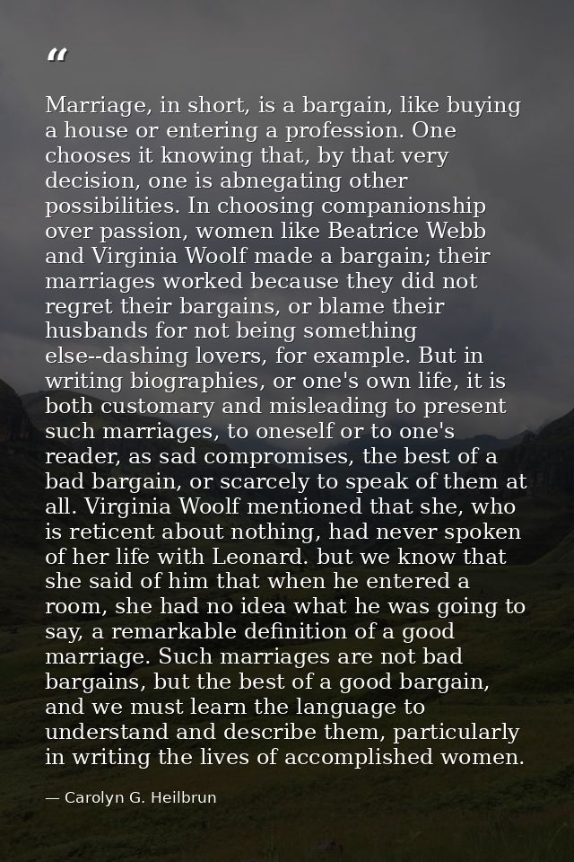 Marriage, in short, is a bargain, like buying a house or entering a profession. One chooses it knowing that, by that ver — Carolyn G. Heilbrun