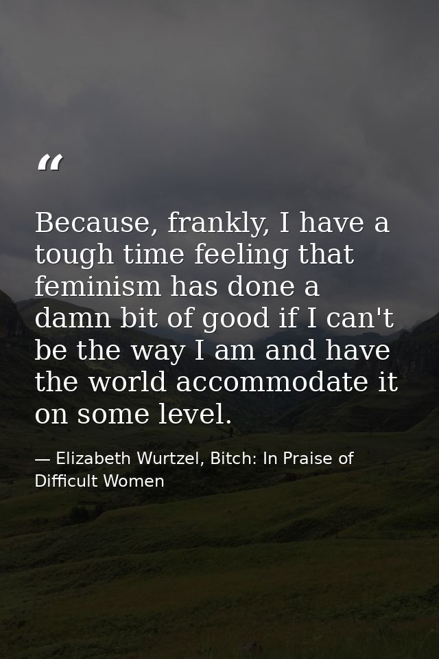 Because, frankly, I have a tough time feeling that feminism has done a damn bit of good if I can't be the way I am and h — Elizabeth Wurtzel, Bitch: In Praise of Difficult Women