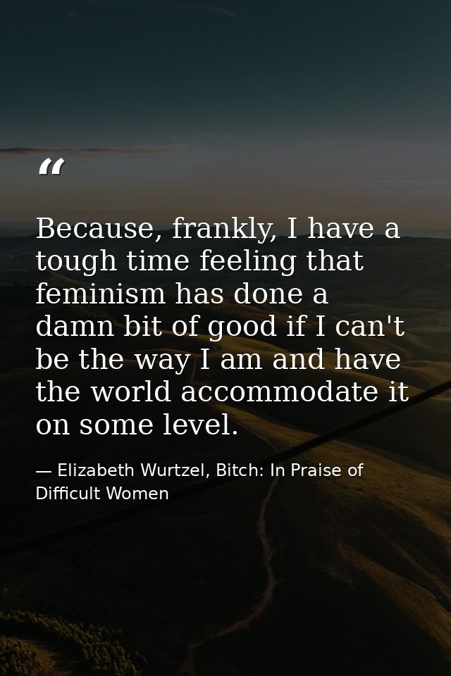 Because, frankly, I have a tough time feeling that feminism has done a damn bit of good if I can't be the way I am and h — Elizabeth Wurtzel, Bitch: In Praise of Difficult Women