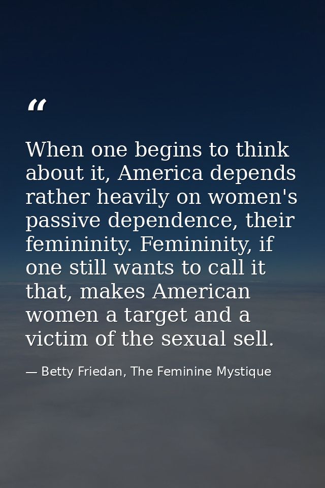 When one begins to think about it, America depends rather heavily on women's passive dependence, their femininity. Femin — Betty Friedan, The Feminine Mystique