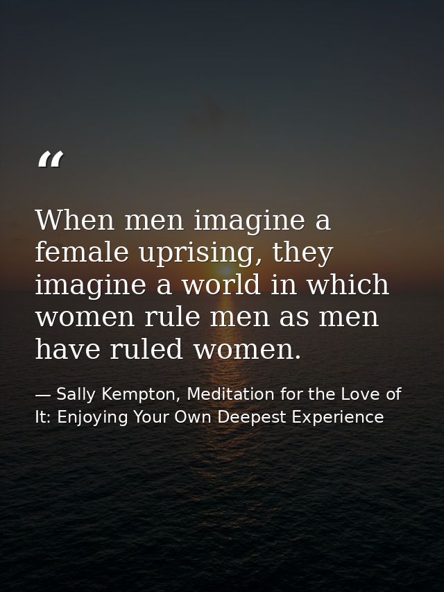 When men imagine a female uprising, they imagine a world in which women rule men as men have ruled women. — Sally Kempton, Meditation for the Love of It: Enjoying Your Own Deepest Experience