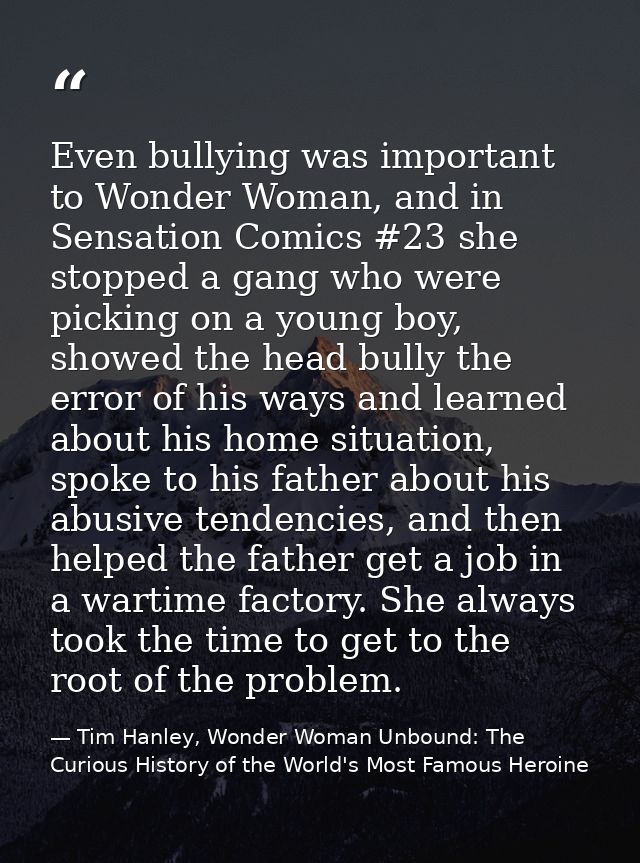 Even bullying was important to Wonder Woman, and in Sensation Comics #23 she stopped a gang who were picking on a young  — Tim Hanley, Wonder Woman Unbound: The Curious History of the World's Most Famous Heroine