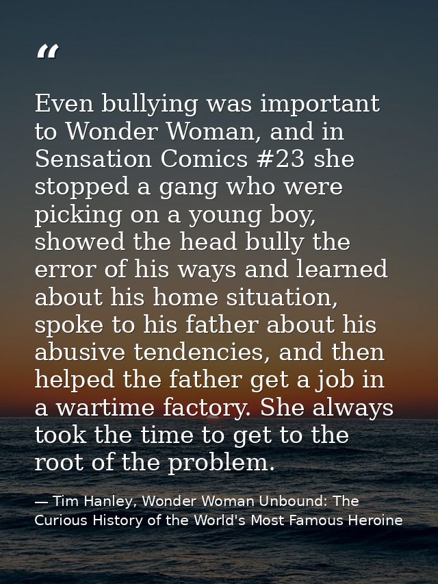 Even bullying was important to Wonder Woman, and in Sensation Comics #23 she stopped a gang who were picking on a young  — Tim Hanley, Wonder Woman Unbound: The Curious History of the World's Most Famous Heroine