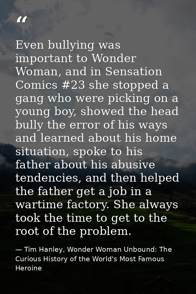 Even bullying was important to Wonder Woman, and in Sensation Comics #23 she stopped a gang who were picking on a young  — Tim Hanley, Wonder Woman Unbound: The Curious History of the World's Most Famous Heroine