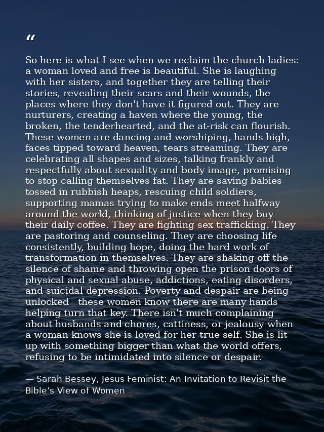 So here is what I see when we reclaim the church ladies: a woman loved and free is beautiful. She is laughing with her s — Sarah Bessey, Jesus Feminist: An Invitation to Revisit the Bible’s View of Women