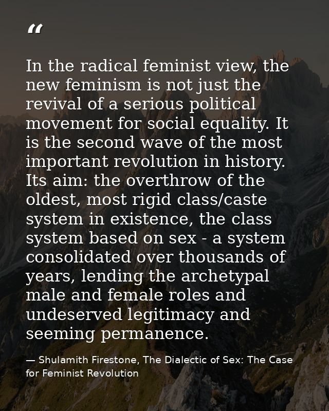 In the radical feminist view, the new feminism is not just the revival of a serious political movement for social equali — Shulamith Firestone, The Dialectic of Sex: The Case for Feminist Revolution