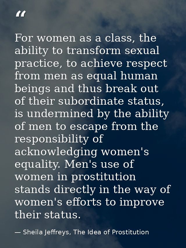 For women as a class, the ability to transform sexual practice, to achieve respect from men as equal human beings and th — Sheila Jeffreys, The Idea of Prostitution