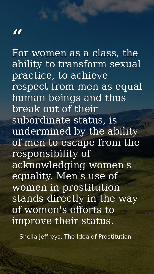For women as a class, the ability to transform sexual practice, to achieve respect from men as equal human beings and th — Sheila Jeffreys, The Idea of Prostitution