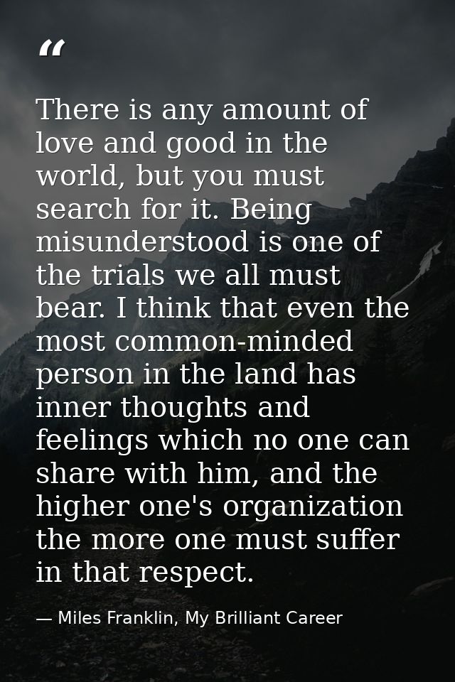 There is any amount of love and good in the world, but you must search for it. Being misunderstood is one of the trials  — Miles Franklin, My Brilliant Career