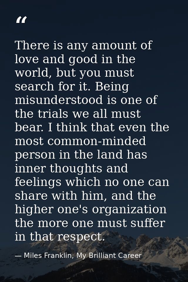 There is any amount of love and good in the world, but you must search for it. Being misunderstood is one of the trials  — Miles Franklin, My Brilliant Career