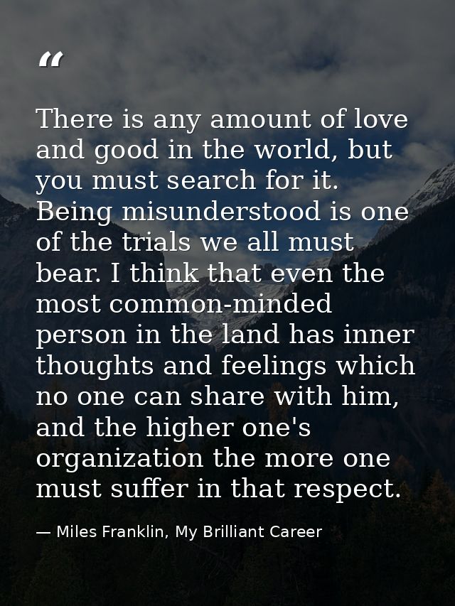 There is any amount of love and good in the world, but you must search for it. Being misunderstood is one of the trials  — Miles Franklin, My Brilliant Career