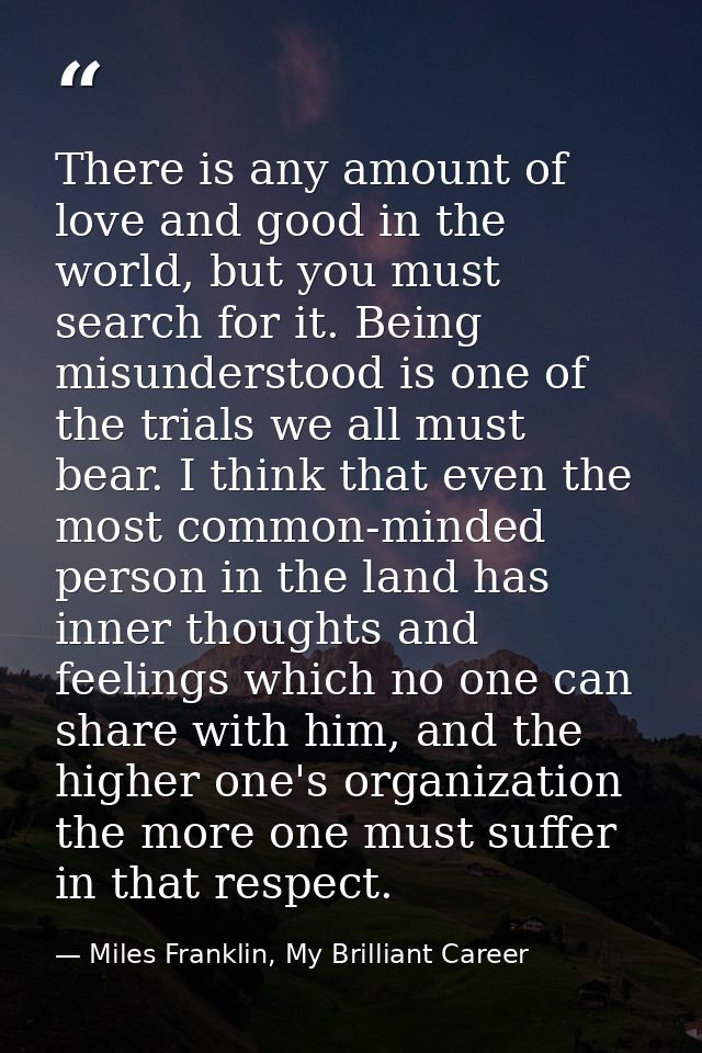 There is any amount of love and good in the world, but you must search for it. Being misunderstood is one of the trials  — Miles Franklin, My Brilliant Career