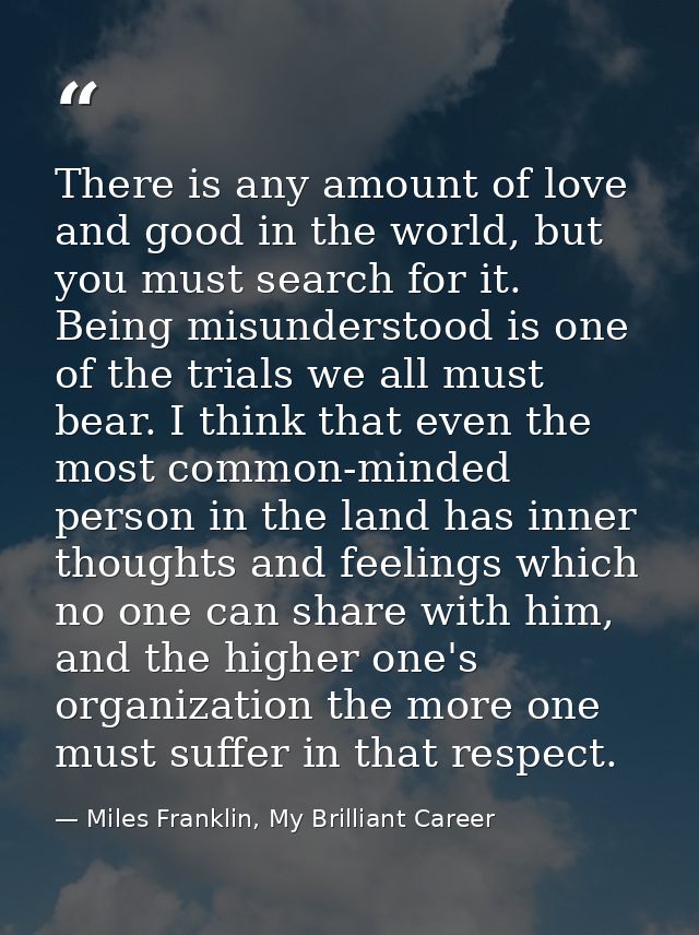 There is any amount of love and good in the world, but you must search for it. Being misunderstood is one of the trials  — Miles Franklin, My Brilliant Career