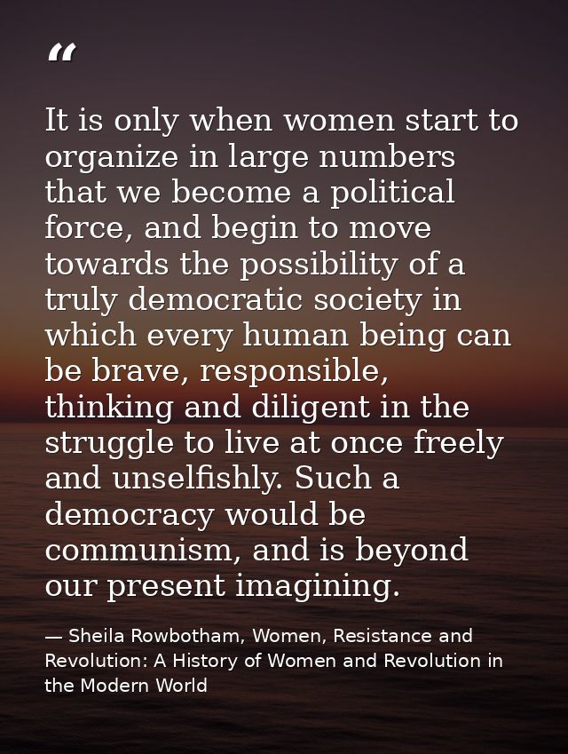 It is only when women start to organize in large numbers that we become a political force, and begin to move towards the — Sheila Rowbotham, Women, Resistance and Revolution: A History of Women and Revolution in the Modern World