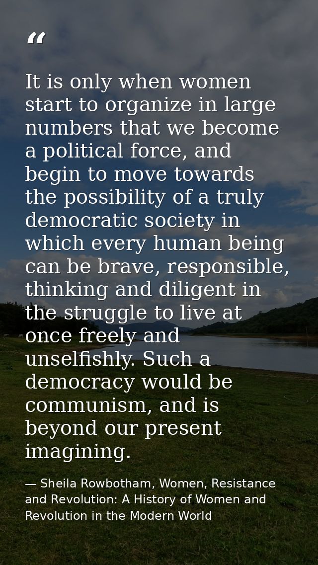 It is only when women start to organize in large numbers that we become a political force, and begin to move towards the — Sheila Rowbotham, Women, Resistance and Revolution: A History of Women and Revolution in the Modern World