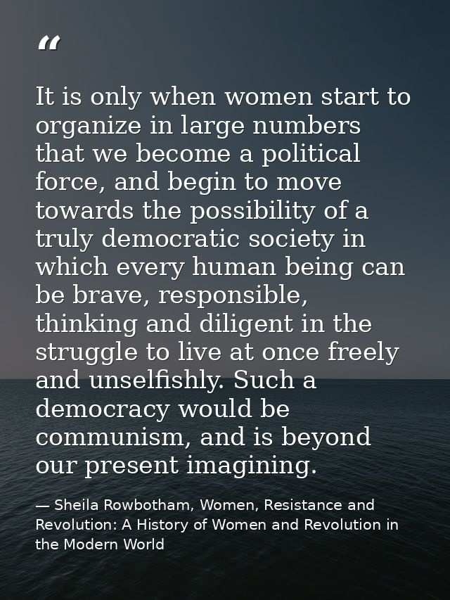 It is only when women start to organize in large numbers that we become a political force, and begin to move towards the — Sheila Rowbotham, Women, Resistance and Revolution: A History of Women and Revolution in the Modern World