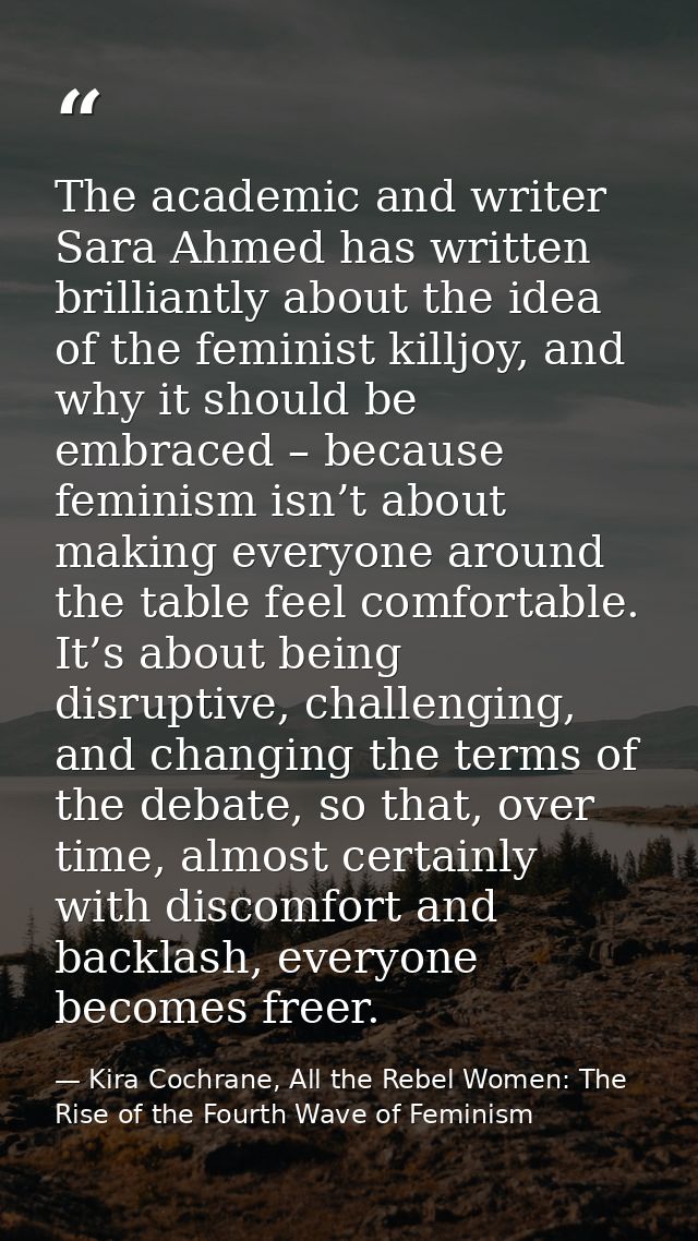 The academic and writer Sara Ahmed has written brilliantly about the idea of the feminist killjoy, and why it should be  — Kira Cochrane, All the Rebel Women: The Rise of the Fourth Wave of Feminism