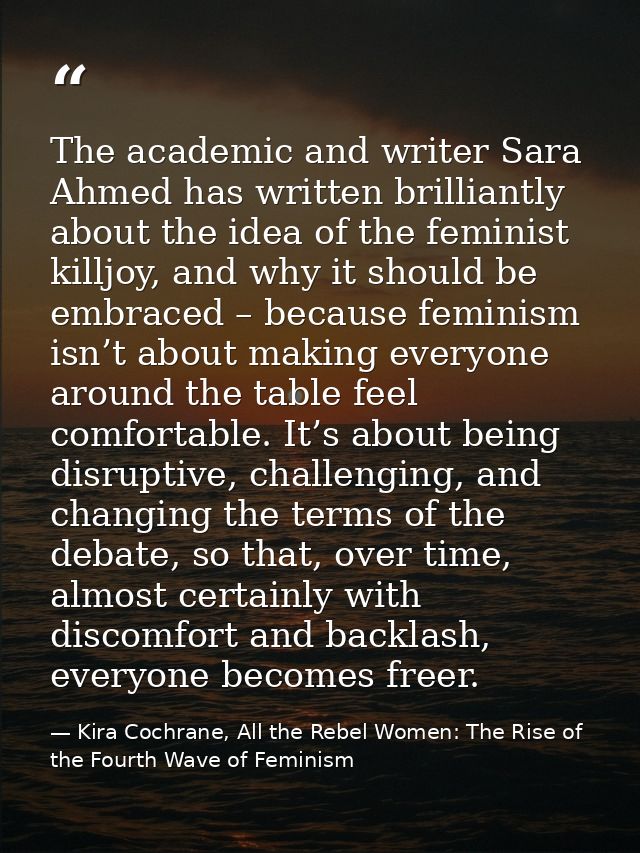 The academic and writer Sara Ahmed has written brilliantly about the idea of the feminist killjoy, and why it should be  — Kira Cochrane, All the Rebel Women: The Rise of the Fourth Wave of Feminism