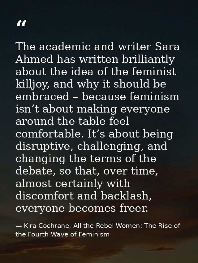 The academic and writer Sara Ahmed has written brilliantly about the idea of the feminist killjoy, and why it should be  — Kira Cochrane, All the Rebel Women: The Rise of the Fourth Wave of Feminism