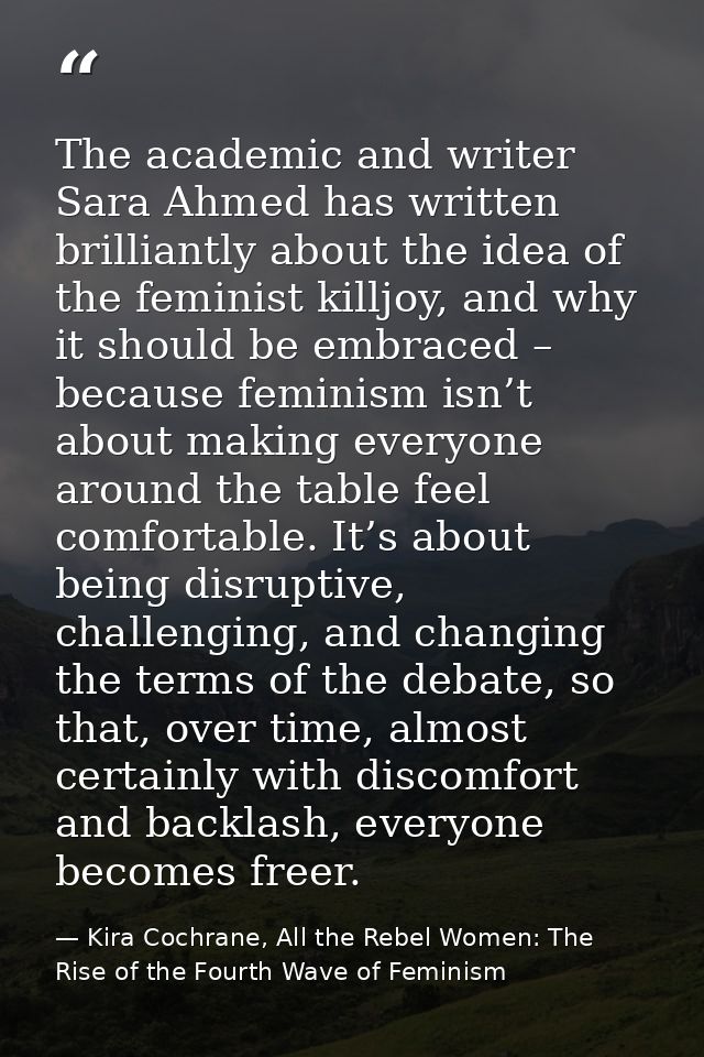 The academic and writer Sara Ahmed has written brilliantly about the idea of the feminist killjoy, and why it should be  — Kira Cochrane, All the Rebel Women: The Rise of the Fourth Wave of Feminism