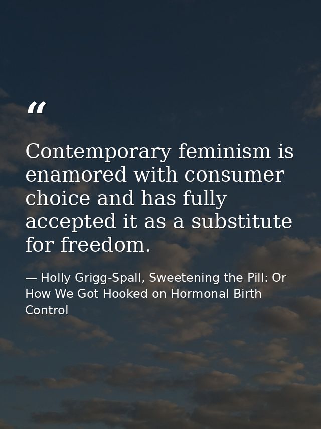 Contemporary feminism is enamored with consumer choice and has fully accepted it as a substitute for freedom. — Holly Grigg-Spall, Sweetening the Pill: Or How We Got Hooked on Hormonal Birth Control