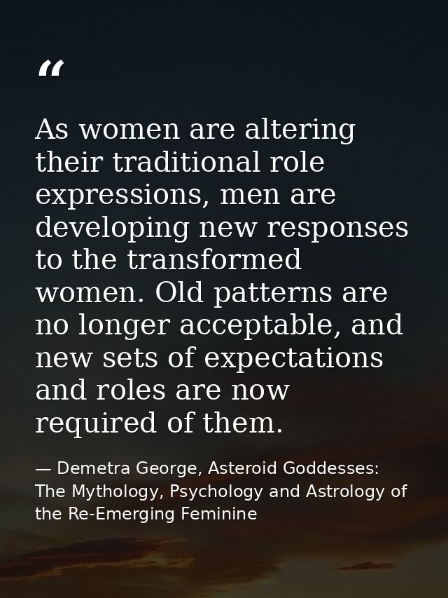 As women are altering their traditional role expressions, men are developing new responses to the transformed women. Old — Demetra George, Asteroid Goddesses: The Mythology, Psychology and Astrology of the Re-Emerging Feminine