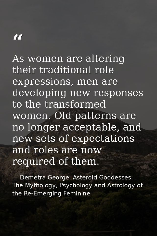 As women are altering their traditional role expressions, men are developing new responses to the transformed women. Old — Demetra George, Asteroid Goddesses: The Mythology, Psychology and Astrology of the Re-Emerging Feminine