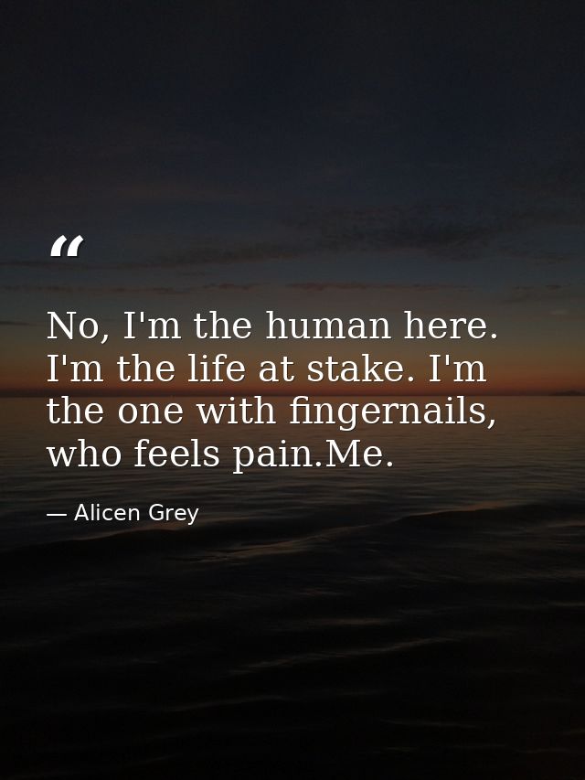 No, I'm the human here. I'm the life at stake. I'm the one with fingernails, who feels pain.Me. — Alicen Grey