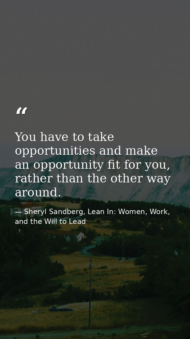 You have to take opportunities and make an opportunity fit for you, rather than the other way around. — Sheryl Sandberg, Lean In: Women, Work, and the Will to Lead