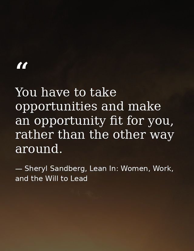 You have to take opportunities and make an opportunity fit for you, rather than the other way around. — Sheryl Sandberg, Lean In: Women, Work, and the Will to Lead