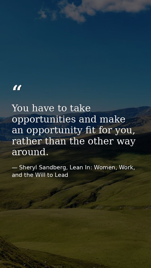 You have to take opportunities and make an opportunity fit for you, rather than the other way around. — Sheryl Sandberg, Lean In: Women, Work, and the Will to Lead