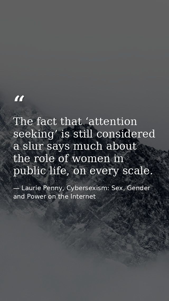 The fact that ‘attention seeking’ is still considered a slur says much about the role of women in public life, on every  — Laurie Penny, Cybersexism: Sex, Gender and Power on the Internet