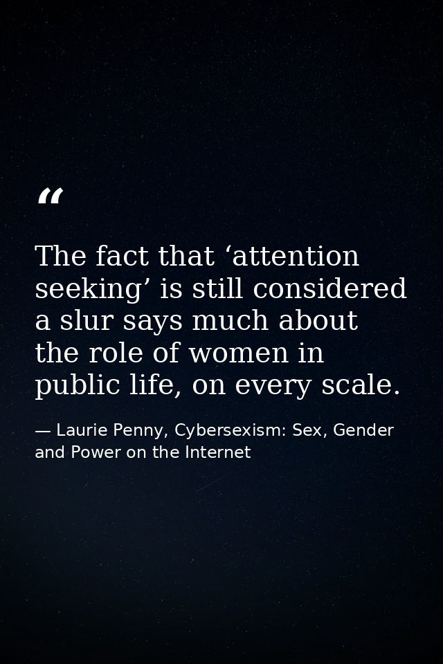 The fact that ‘attention seeking’ is still considered a slur says much about the role of women in public life, on every  — Laurie Penny, Cybersexism: Sex, Gender and Power on the Internet