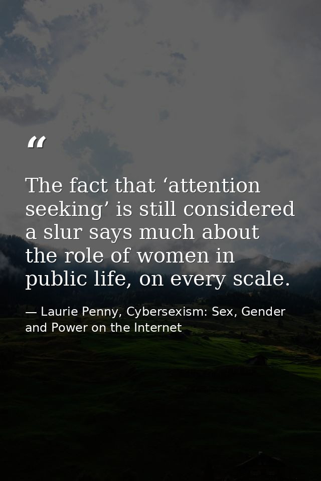 The fact that ‘attention seeking’ is still considered a slur says much about the role of women in public life, on every  — Laurie Penny, Cybersexism: Sex, Gender and Power on the Internet