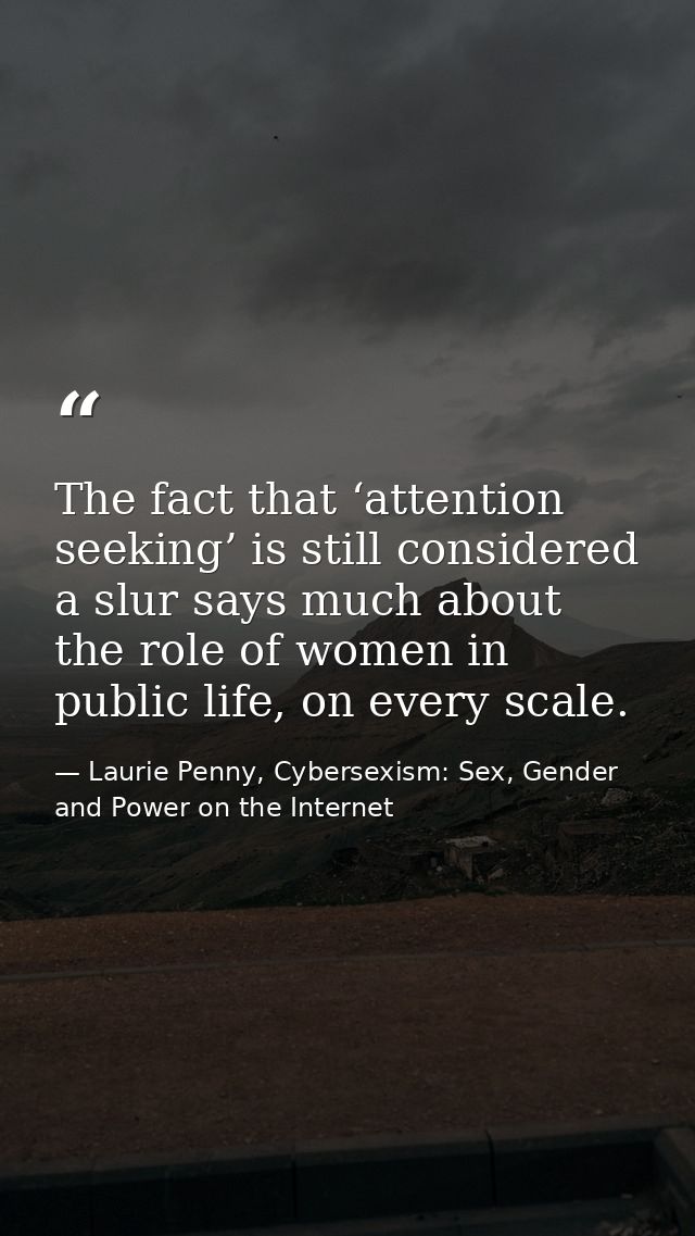 The fact that ‘attention seeking’ is still considered a slur says much about the role of women in public life, on every  — Laurie Penny, Cybersexism: Sex, Gender and Power on the Internet