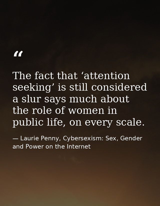 The fact that ‘attention seeking’ is still considered a slur says much about the role of women in public life, on every  — Laurie Penny, Cybersexism: Sex, Gender and Power on the Internet